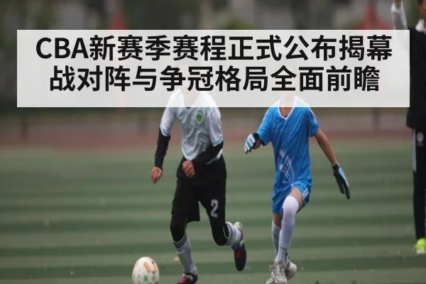 CBA新赛季赛程正式公布揭幕战对阵与争冠格局全面前瞻