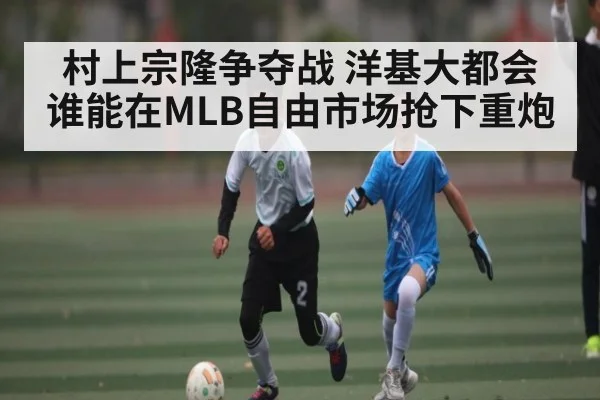 村上宗隆争夺战 洋基大都会谁能在MLB自由市场抢下重炮