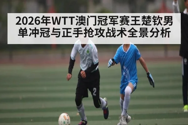 2026年WTT澳门冠军赛王楚钦男单冲冠与正手抢攻战术全景分析