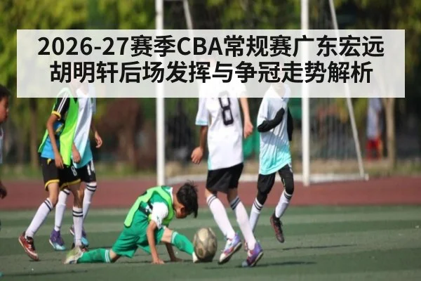 2026-27赛季CBA常规赛广东宏远胡明轩后场发挥与争冠走势解析